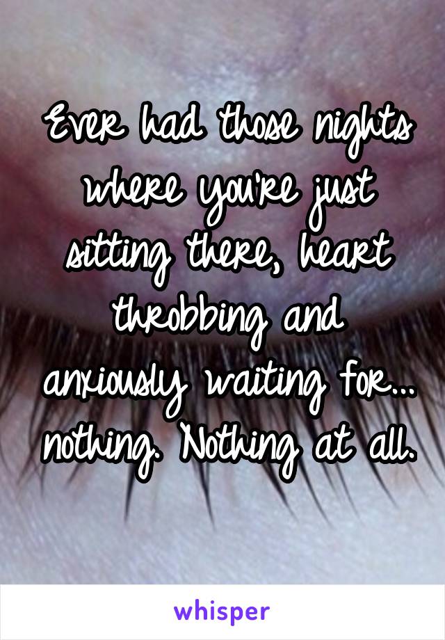 Ever had those nights where you're just sitting there, heart throbbing and anxiously waiting for... nothing. Nothing at all. 