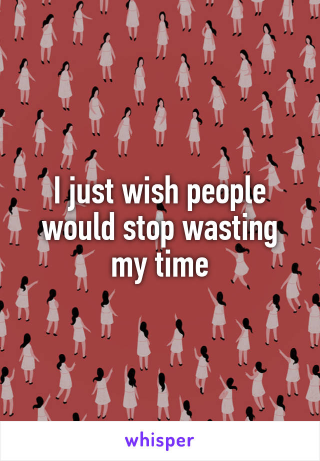 I just wish people would stop wasting my time