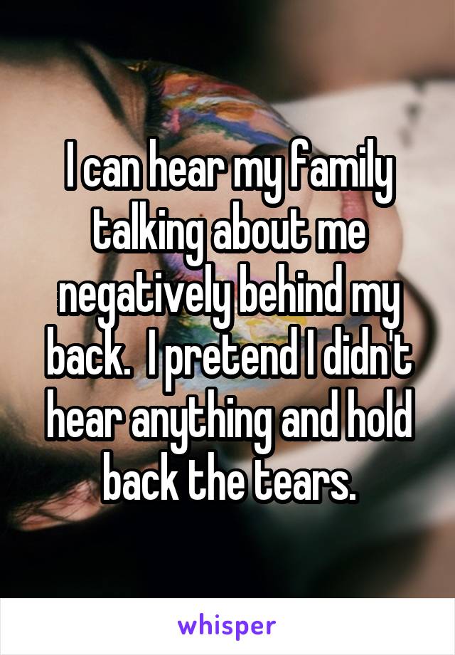 I can hear my family talking about me negatively behind my back.  I pretend I didn't hear anything and hold back the tears.