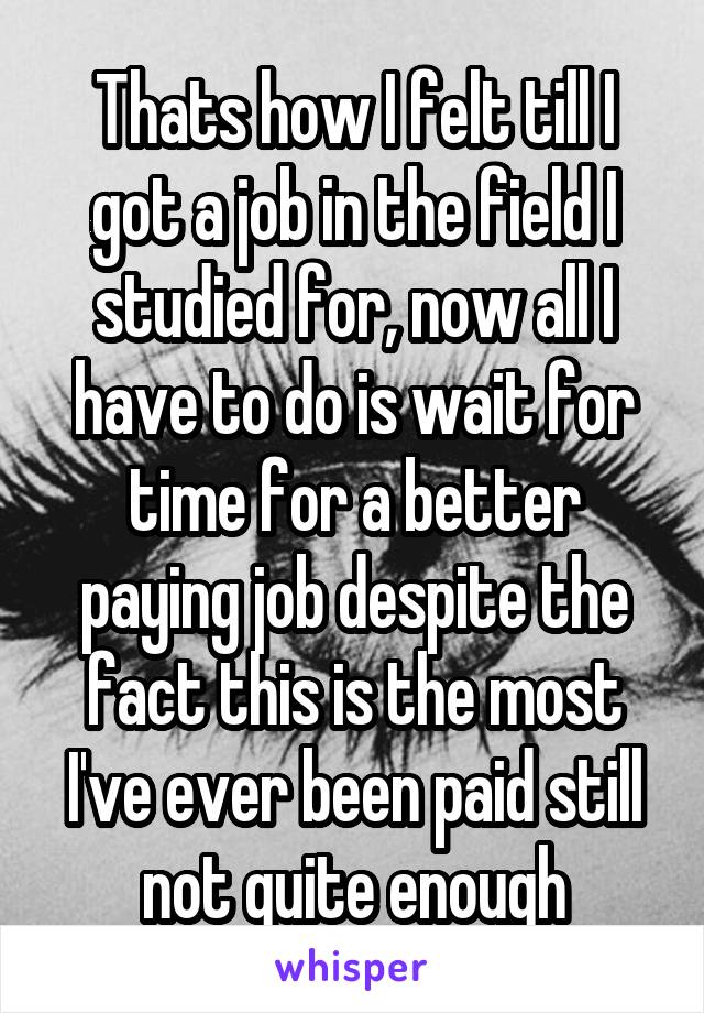 Thats how I felt till I got a job in the field I studied for, now all I have to do is wait for time for a better paying job despite the fact this is the most I've ever been paid still not quite enough