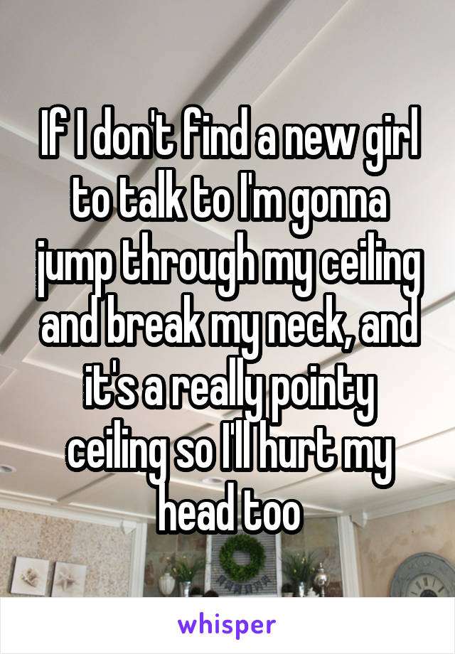 If I don't find a new girl to talk to I'm gonna jump through my ceiling and break my neck, and it's a really pointy ceiling so I'll hurt my head too