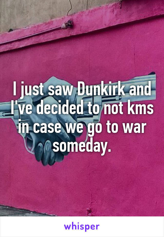 I just saw Dunkirk and I've decided to not kms in case we go to war someday.