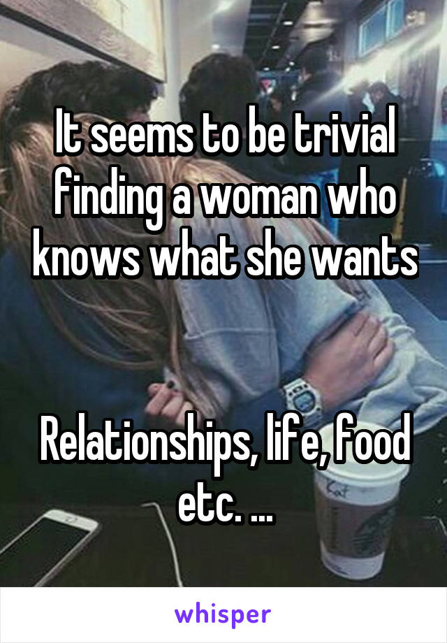 It seems to be trivial finding a woman who knows what she wants 

Relationships, life, food etc. ...