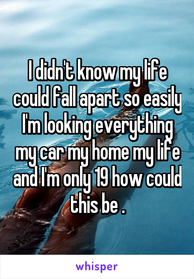 I didn't know my life could fall apart so easily I'm looking everything my car my home my life and I'm only 19 how could this be .