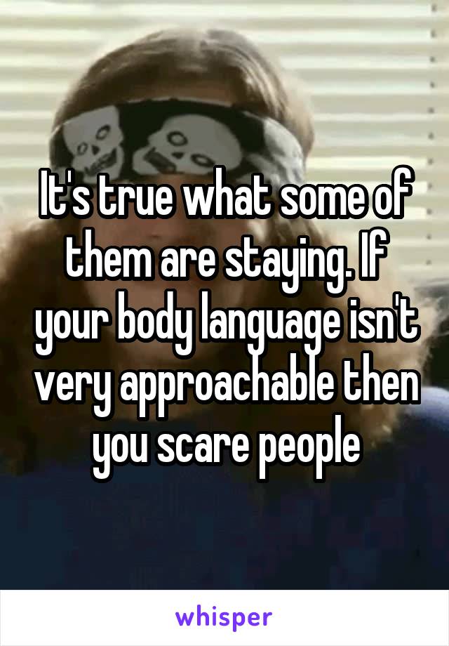 It's true what some of them are staying. If your body language isn't very approachable then you scare people
