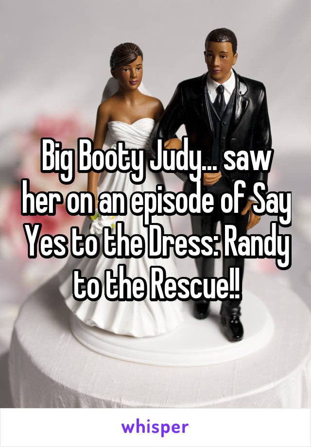 Big Booty Judy... saw her on an episode of Say Yes to the Dress: Randy to the Rescue!!