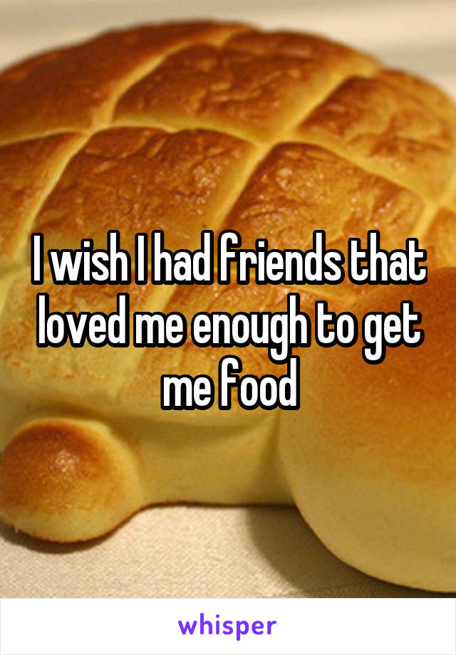 I wish I had friends that loved me enough to get me food