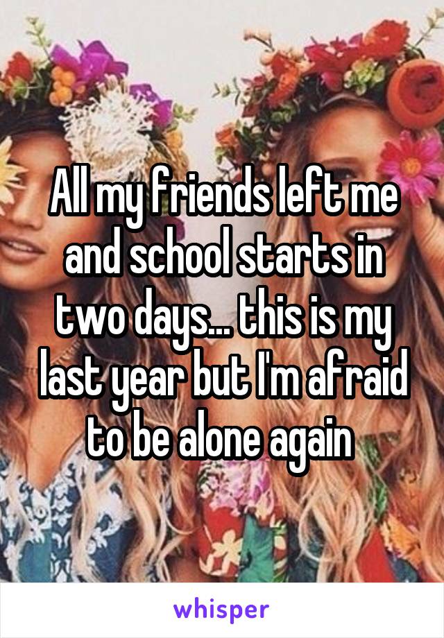 All my friends left me and school starts in two days... this is my last year but I'm afraid to be alone again 