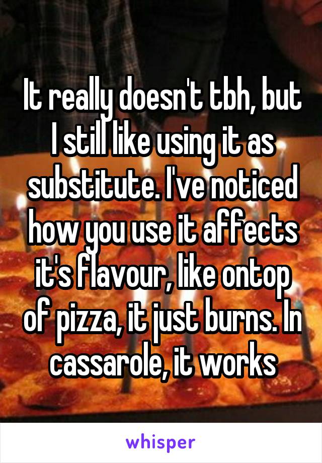 It really doesn't tbh, but I still like using it as substitute. I've noticed how you use it affects it's flavour, like ontop of pizza, it just burns. In cassarole, it works