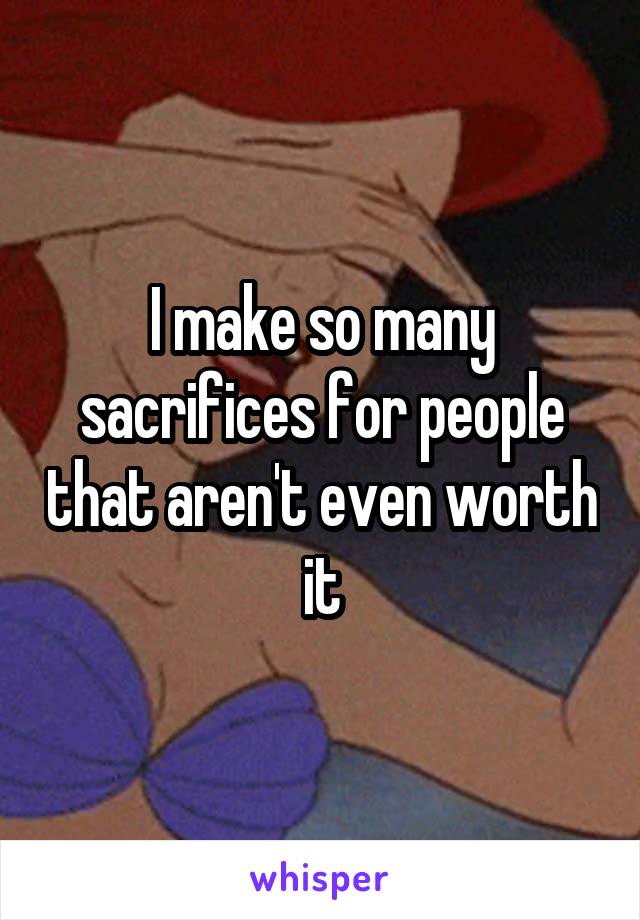 I make so many sacrifices for people that aren't even worth it