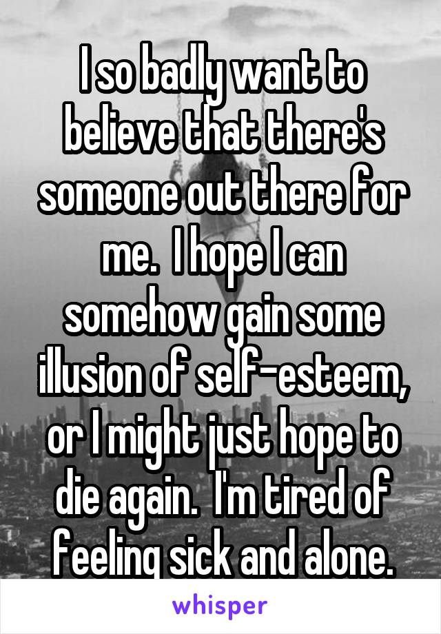 I so badly want to believe that there's someone out there for me.  I hope I can somehow gain some illusion of self-esteem, or I might just hope to die again.  I'm tired of feeling sick and alone.