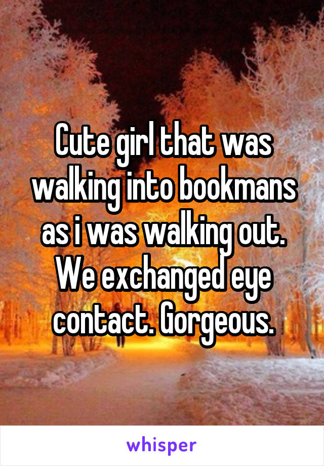 Cute girl that was walking into bookmans as i was walking out. We exchanged eye contact. Gorgeous.