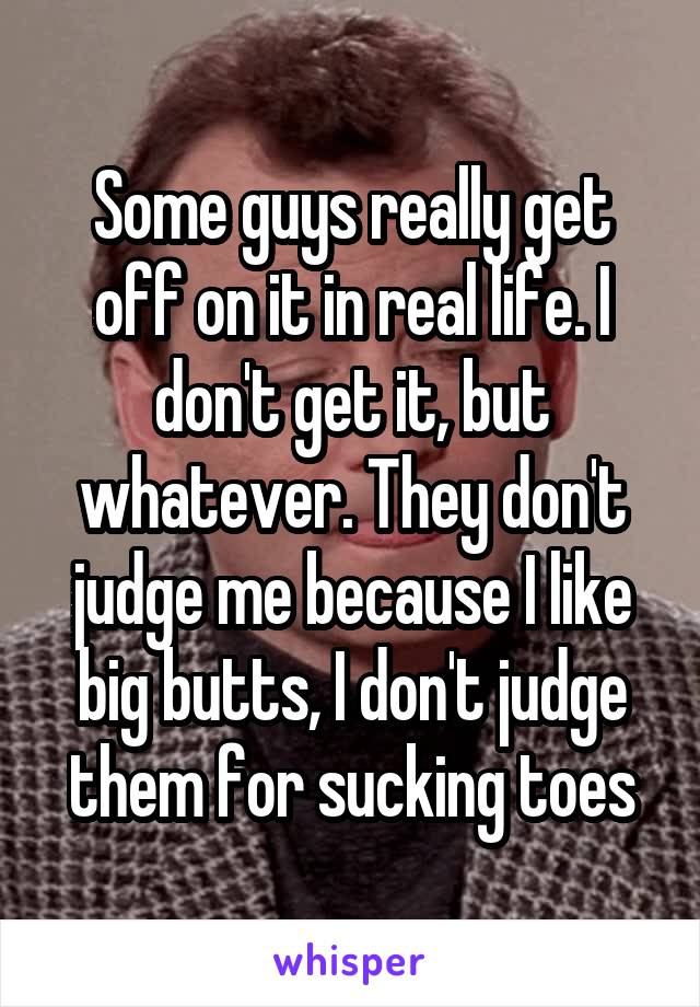 Some guys really get off on it in real life. I don't get it, but whatever. They don't judge me because I like big butts, I don't judge them for sucking toes