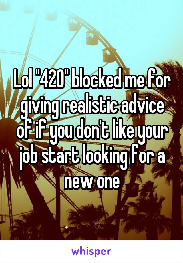 Lol "420" blocked me for giving realistic advice of if you don't like your job start looking for a new one