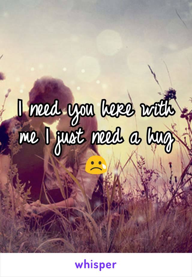 I need you here with me I just need a hug 😢