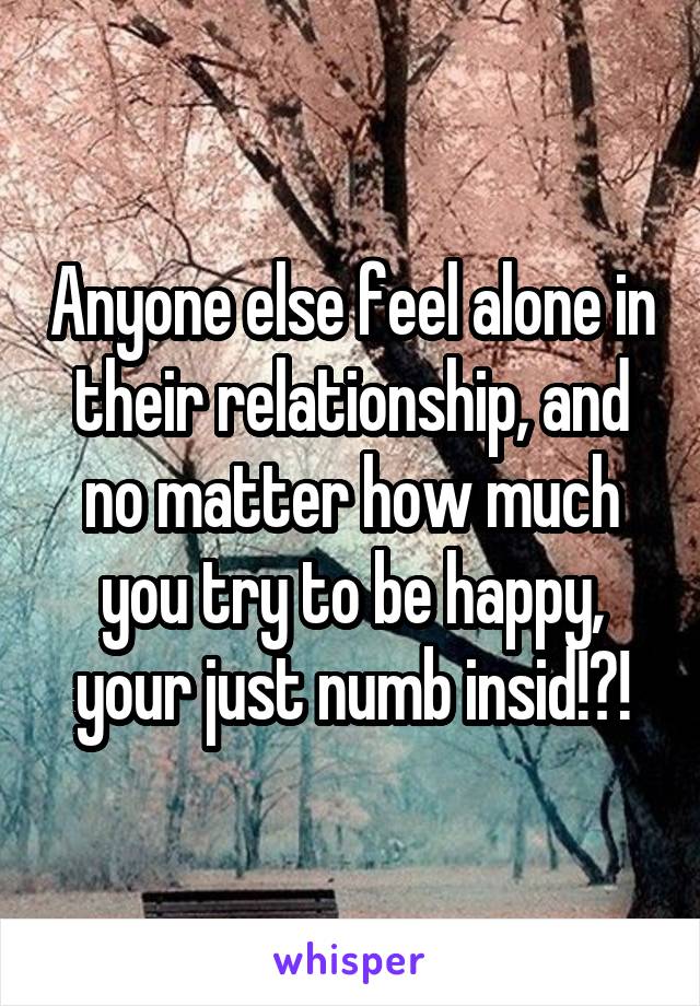 Anyone else feel alone in their relationship, and no matter how much you try to be happy, your just numb insid!?!