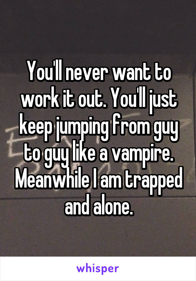 You'll never want to work it out. You'll just keep jumping from guy to guy like a vampire. Meanwhile I am trapped and alone.