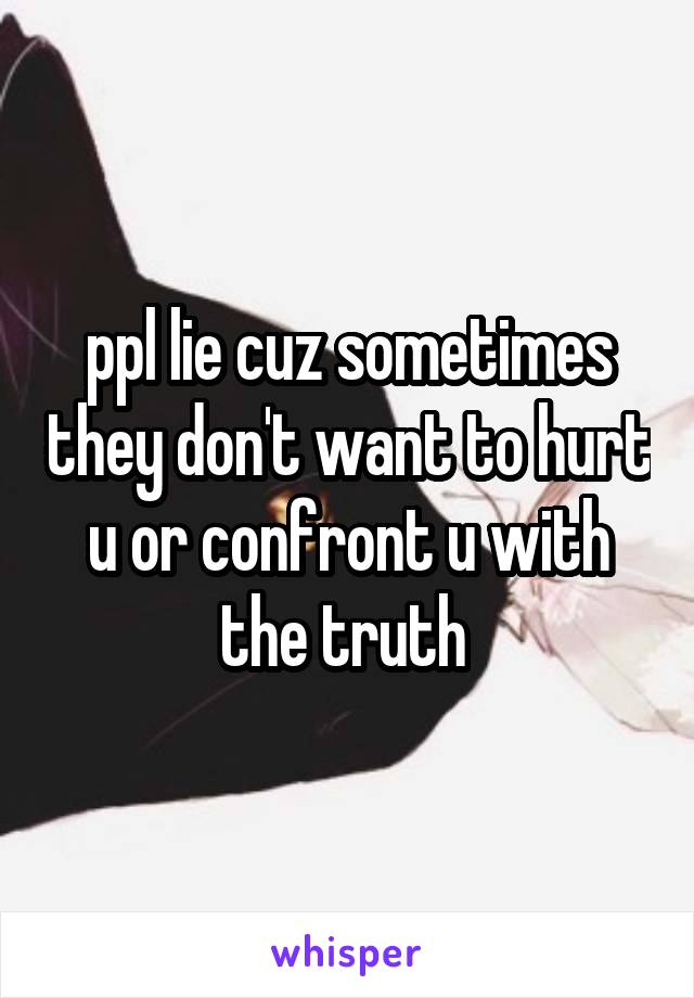 ppl lie cuz sometimes they don't want to hurt u or confront u with the truth 