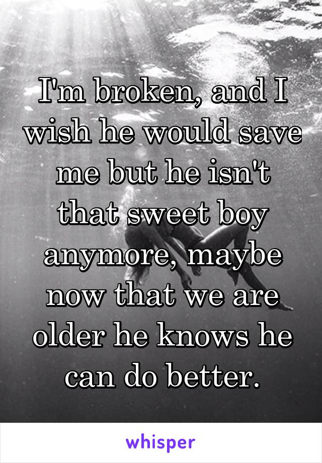 I'm broken, and I wish he would save me but he isn't that sweet boy anymore, maybe now that we are older he knows he can do better.