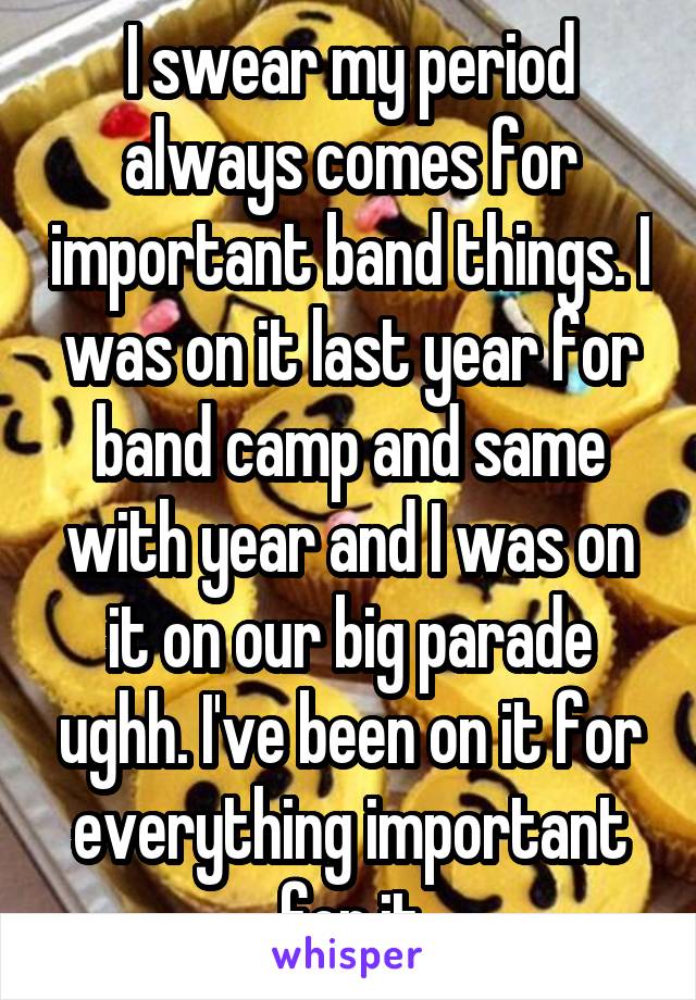 I swear my period always comes for important band things. I was on it last year for band camp and same with year and I was on it on our big parade ughh. I've been on it for everything important for it