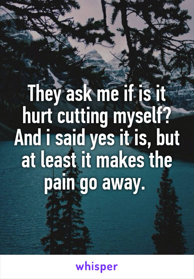 They ask me if is it hurt cutting myself? And i said yes it is, but at least it makes the pain go away. 