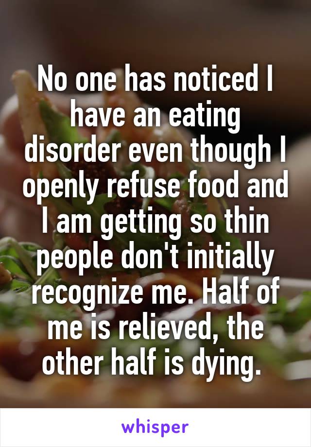 No one has noticed I have an eating disorder even though I openly refuse food and I am getting so thin people don't initially recognize me. Half of me is relieved, the other half is dying. 