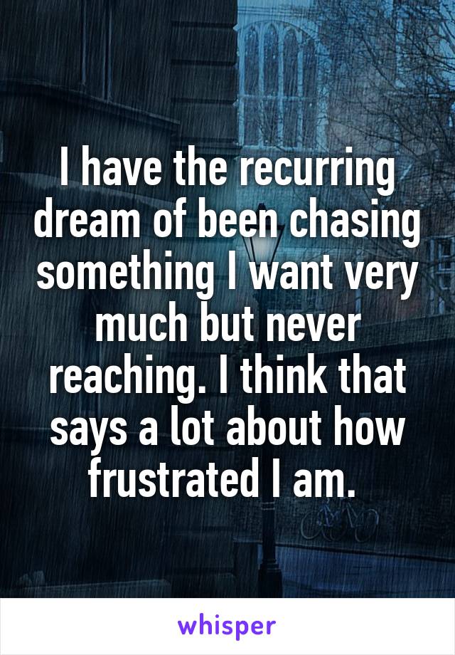 I have the recurring dream of been chasing something I want very much but never reaching. I think that says a lot about how frustrated I am. 