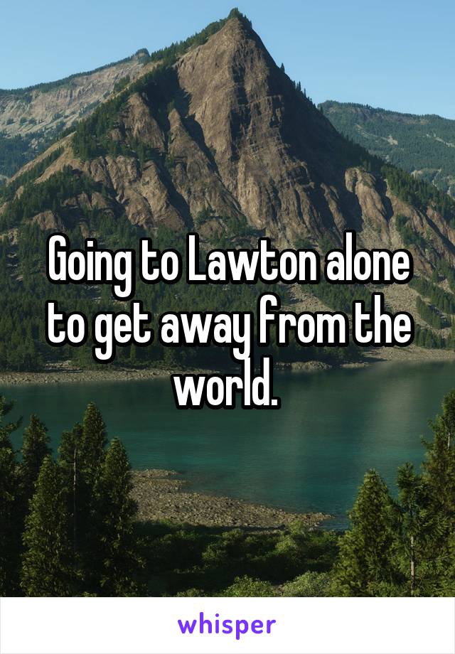 Going to Lawton alone to get away from the world. 