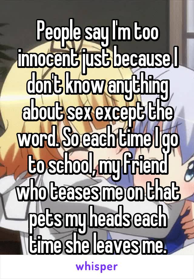 People say I'm too innocent just because I don't know anything about sex except the word. So each time I go to school, my friend who teases me on that pets my heads each time she leaves me.