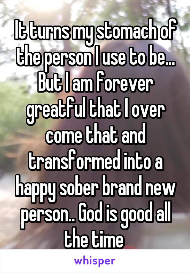 It turns my stomach of the person I use to be... But I am forever greatful that I over come that and transformed into a happy sober brand new person.. God is good all the time 