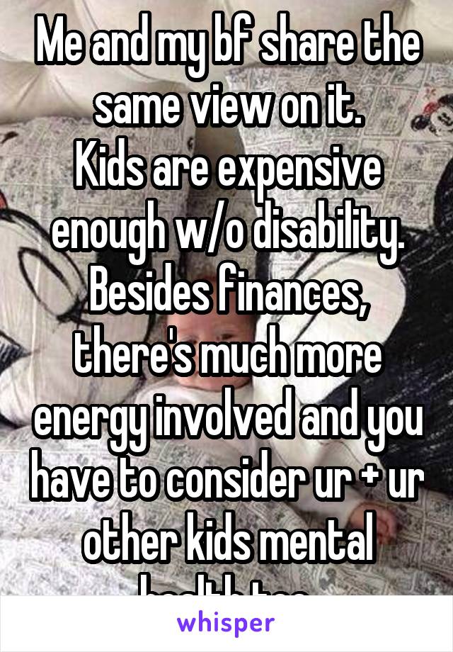 Me and my bf share the same view on it.
Kids are expensive enough w/o disability.
Besides finances, there's much more energy involved and you have to consider ur + ur other kids mental health too.