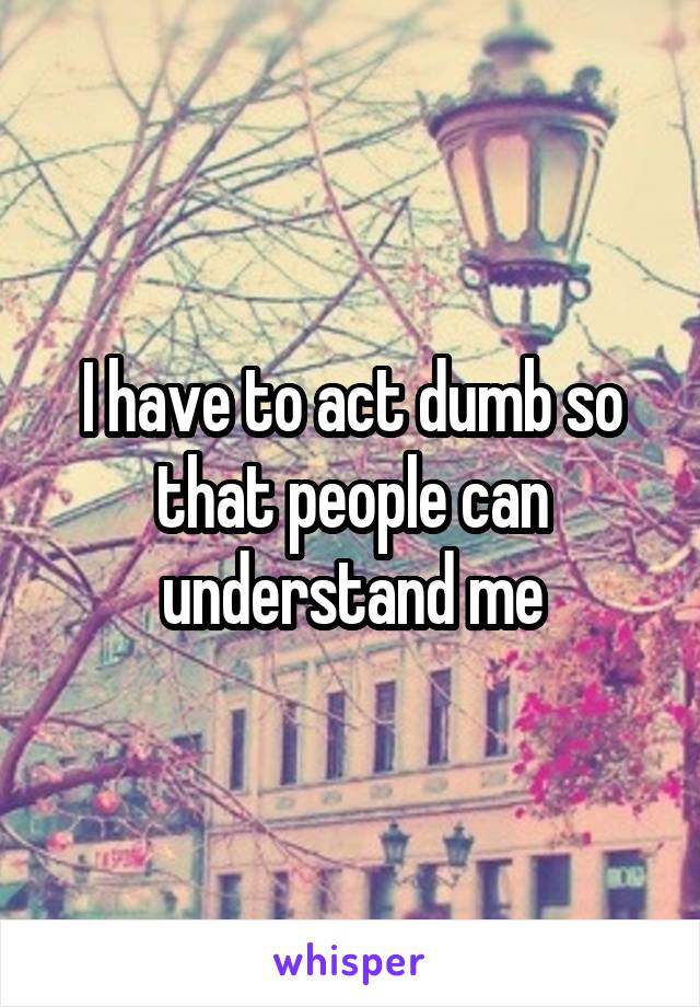 I have to act dumb so that people can understand me