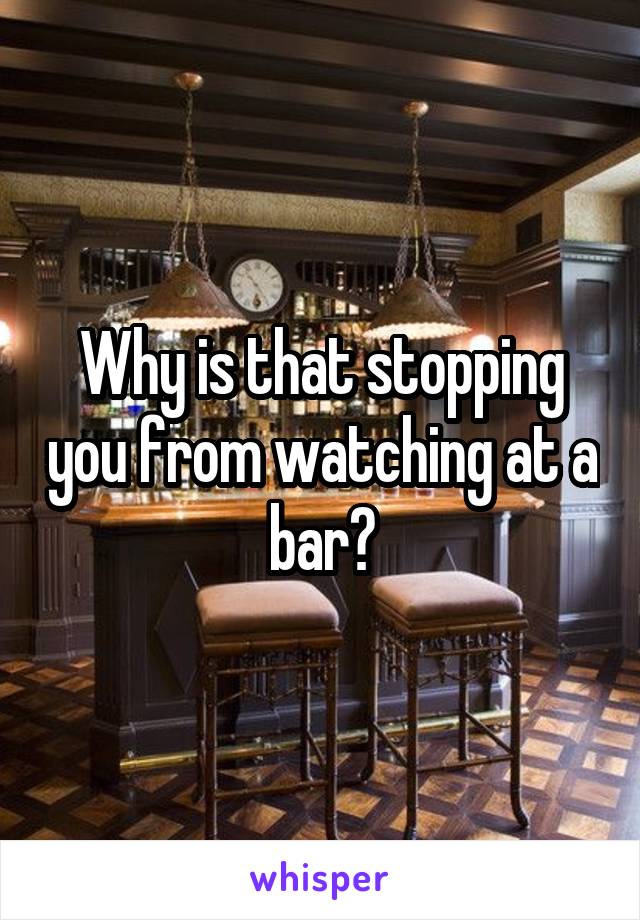 Why is that stopping you from watching at a bar?