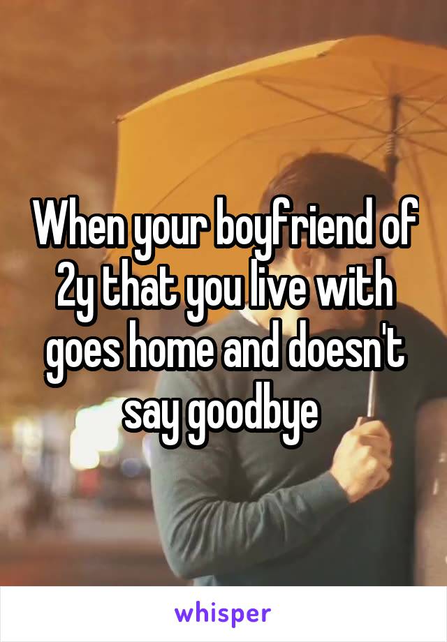 When your boyfriend of 2y that you live with goes home and doesn't say goodbye 