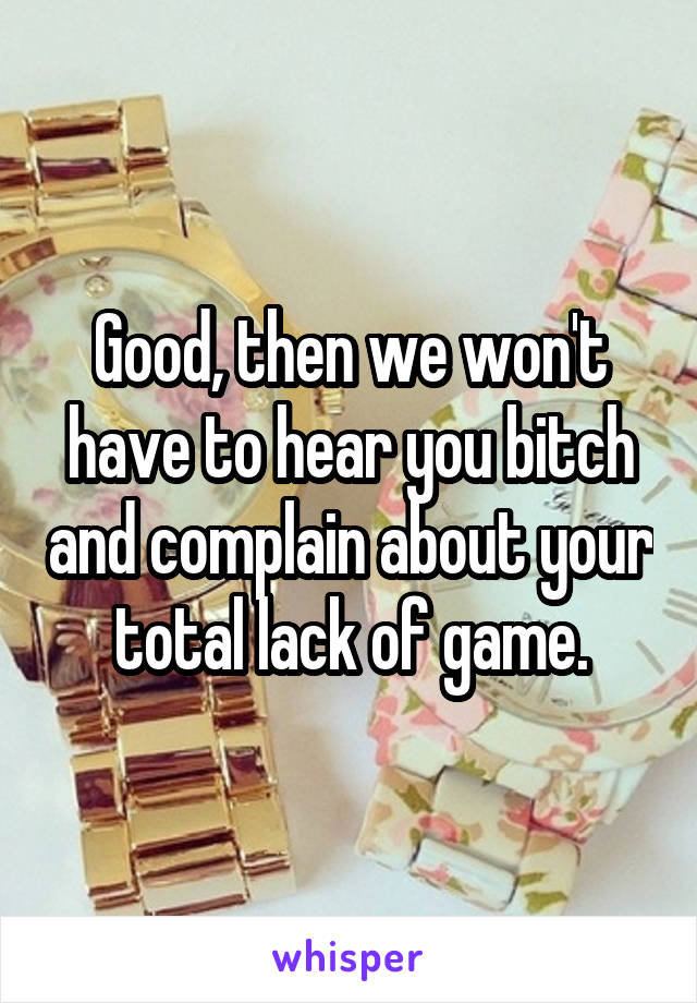 Good, then we won't have to hear you bitch and complain about your total lack of game.