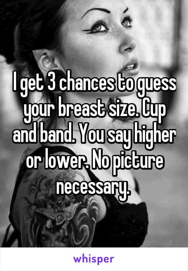 I get 3 chances to guess your breast size. Cup and band. You say higher or lower. No picture necessary. 