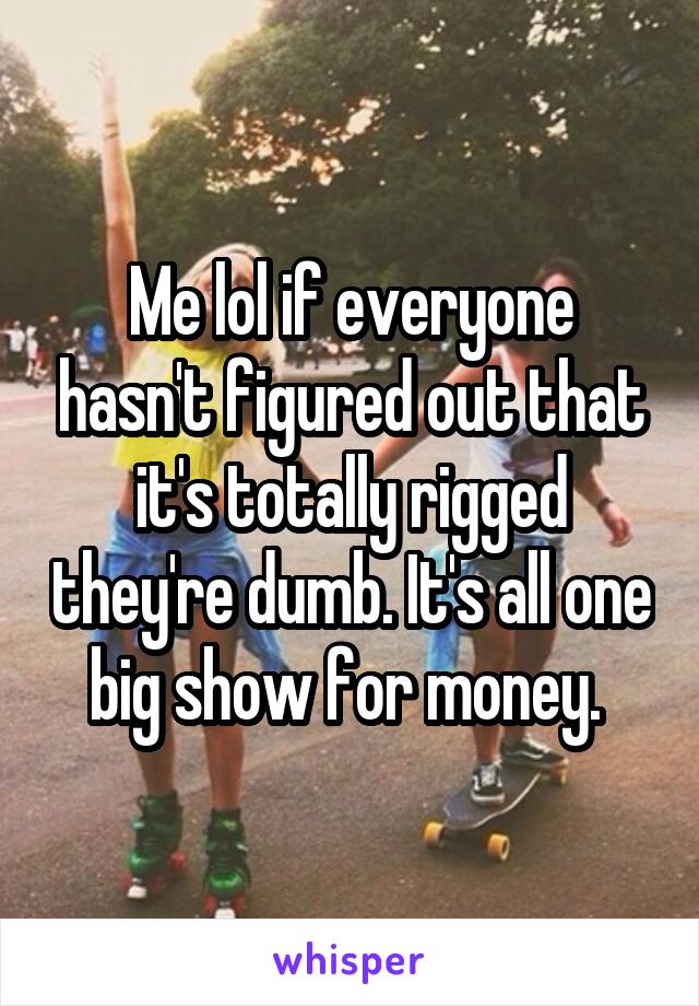 Me lol if everyone hasn't figured out that it's totally rigged they're dumb. It's all one big show for money. 