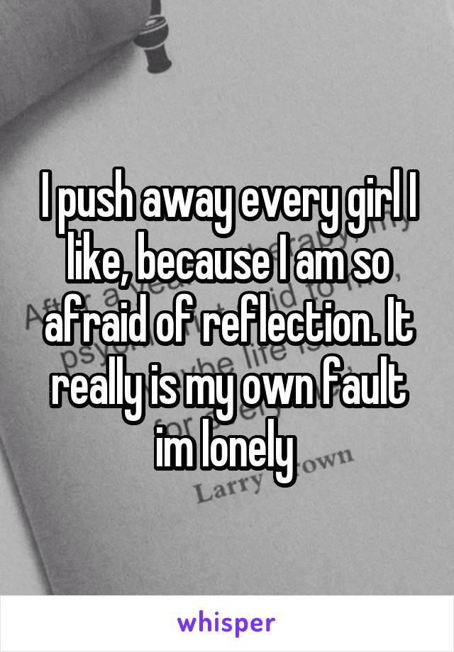 I push away every girl I like, because I am so afraid of reflection. It really is my own fault im lonely 