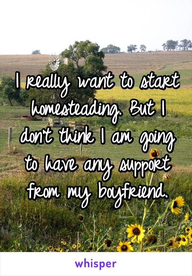 I really want to start homesteading. But I don't think I am going to have any support from my boyfriend.