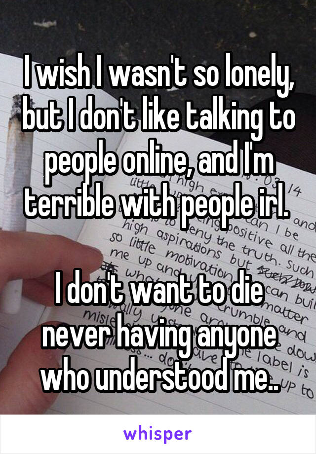 I wish I wasn't so lonely, but I don't like talking to people online, and I'm terrible with people irl. 

I don't want to die never having anyone who understood me..