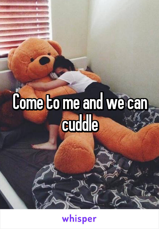 Come to me and we can cuddle