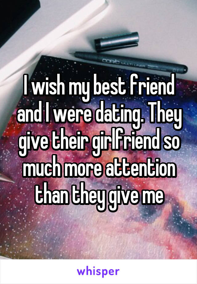 I wish my best friend and I were dating. They give their girlfriend so much more attention than they give me