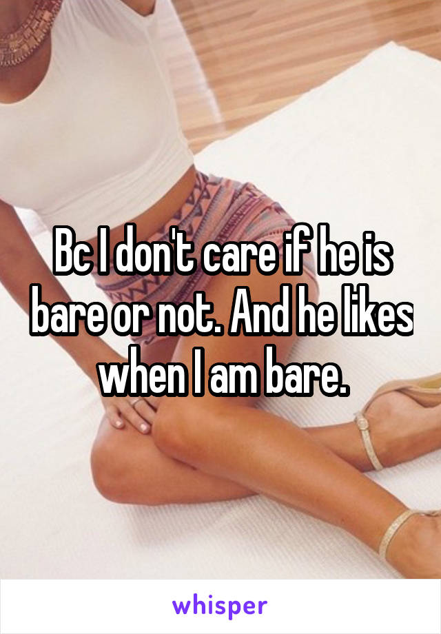 Bc I don't care if he is bare or not. And he likes when I am bare.