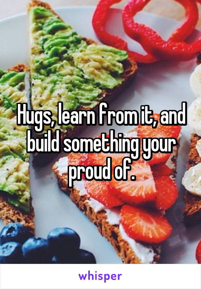 Hugs, learn from it, and build something your proud of.