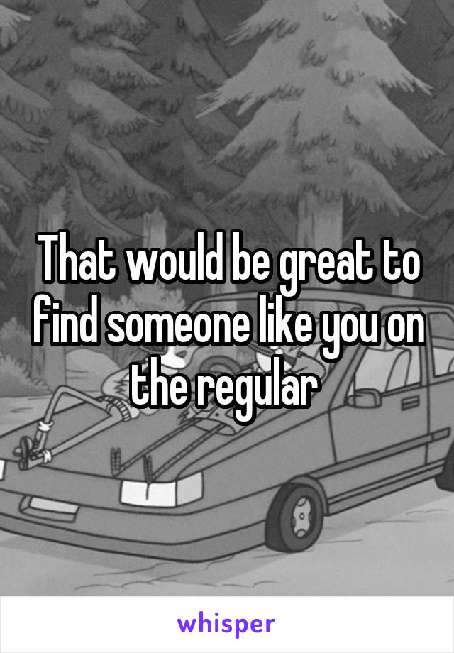 That would be great to find someone like you on the regular 