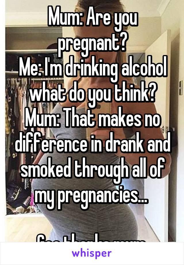 Mum: Are you pregnant?
Me: I'm drinking alcohol what do you think?
Mum: That makes no difference in drank and smoked through all of my pregnancies... 

Gee thanks mum.