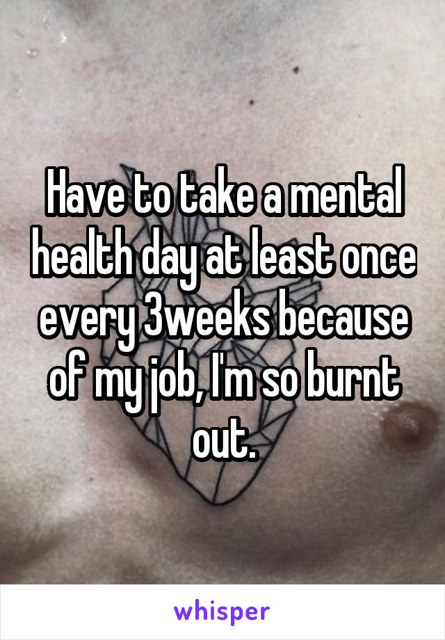 Have to take a mental health day at least once every 3weeks because of my job, I'm so burnt out.