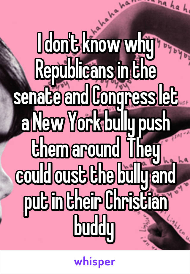 I don't know why Republicans in the senate and Congress let a New York bully push them around  They could oust the bully and put in their Christian buddy 