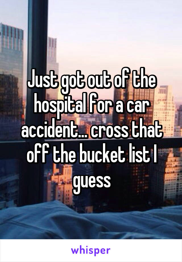 Just got out of the hospital for a car accident... cross that off the bucket list I guess