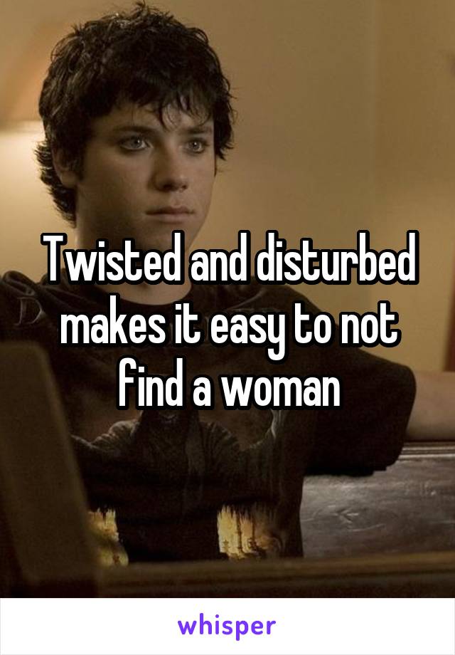 Twisted and disturbed makes it easy to not find a woman